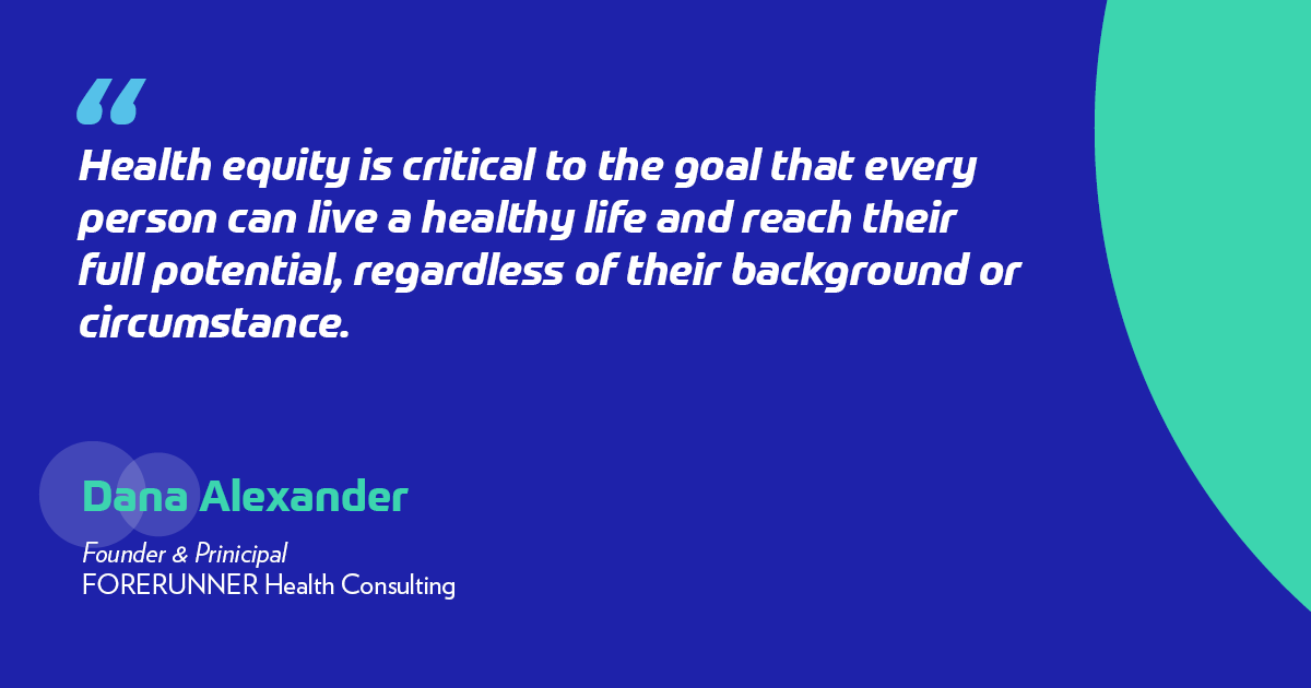 "Health equity is critical to the goal that every person can live a healthy life and reach their full potential, regardless of their background or circumstance." -Dana Alexander