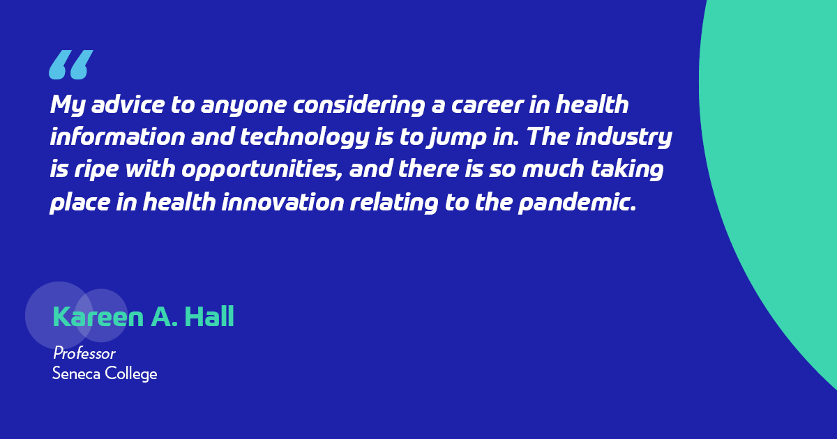 "My advice to anyone considering a career in health information and technology is to jump in. The industry is ripe with opportunities, and there is so much taking place in health innovation relating to the pandemic." -Kareen Hall