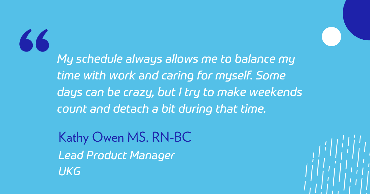 “My schedule always allows me to balance my time with work and caring for myself. Some days can be crazy, but I try to make weekends count and detach a bit during that time.” 