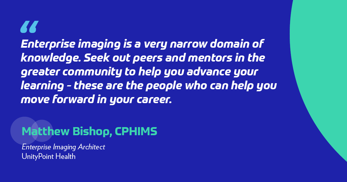 Enterprise imaging is a very narrow domain of knowledge. Seek out peers and mentors in the greater community to help you advance your learning - these are the people who can help you move forward in your career.