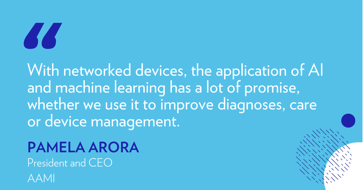 "with networked devices, the application of AI and machine learning has a lot of promise, whether we use it to improve diagnoses, care or device management." - Pamela Arora, President and CEO, AAMI