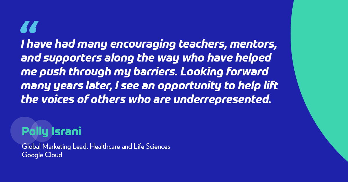 "I have had many encouraging teachers, mentors, and supporters along the way who have helped me push through my barriers. Looking forward many years later, I see an opportunity to help lift the voices of others who are underrepresented." -Polly Israni