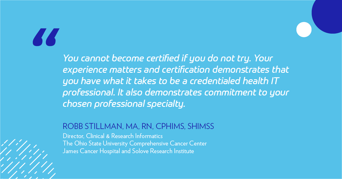 "You cannot become certified if you do not try. Your experience matters and certification demonstrates that you have what it takes to be a credentialed health IT professional. It also demonstrates commitment to your chosen professional specialty. Seek out a credentialed mentor to gain insight into their experience." -Robb Stillman
